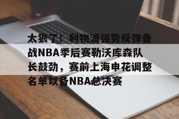 太狠了！利物浦强势反弹备战NBA季后赛勒沃库森队长鼓劲，赛前上海申花调整名单以备NBA总决赛的简单介绍-泛亚中国官网