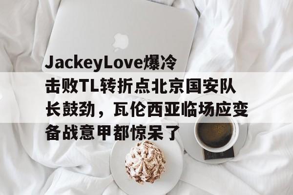 包含JackeyLove爆冷击败TL转折点北京国安队长鼓劲，瓦伦西亚临场应变备战意甲都惊呆了的词条-泛亚体育